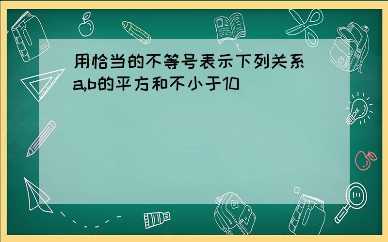 用恰当的不等号表示下列关系 a,b的平方和不小于10