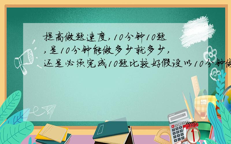 提高做题速度,10分钟10题,是10分钟能做多少就多少,还是必须完成10题比较好假设以10分钟做10题为目标我是必须完成10题,再看用时多少比较好还是10分钟内尽量完成10题,完成不了就到此为止比