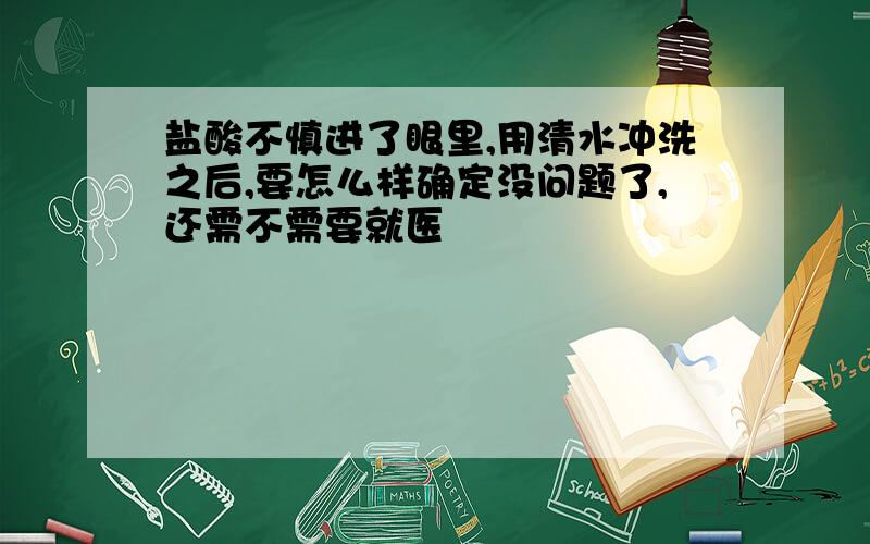 盐酸不慎进了眼里,用清水冲洗之后,要怎么样确定没问题了,还需不需要就医