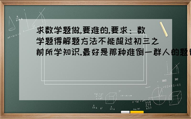 求数学题做,要难的,要求：数学题得解题方法不能超过初三之前所学知识.最好是那种难倒一群人的题目,谢谢这位提出这么多题目,希望还有的请继续提出.