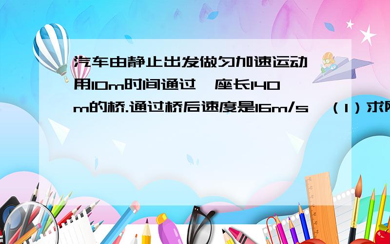 汽车由静止出发做匀加速运动,用10m时间通过一座长140m的桥.通过桥后速度是16m/s,（1）求刚开上桥头是的速度有多大?（2）桥头与出发点相距多远?只要你回答对了这道题。马上给50积分。骗你