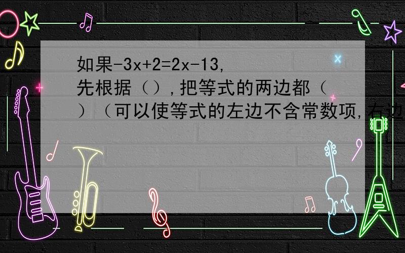 如果-3x+2=2x-13,先根据（）,把等式的两边都（）（可以使等式的左边不含常数项,右边不含未知数的项）.得（）；这时再根据（）,把等式的两边都（）,就可得到x=（）.