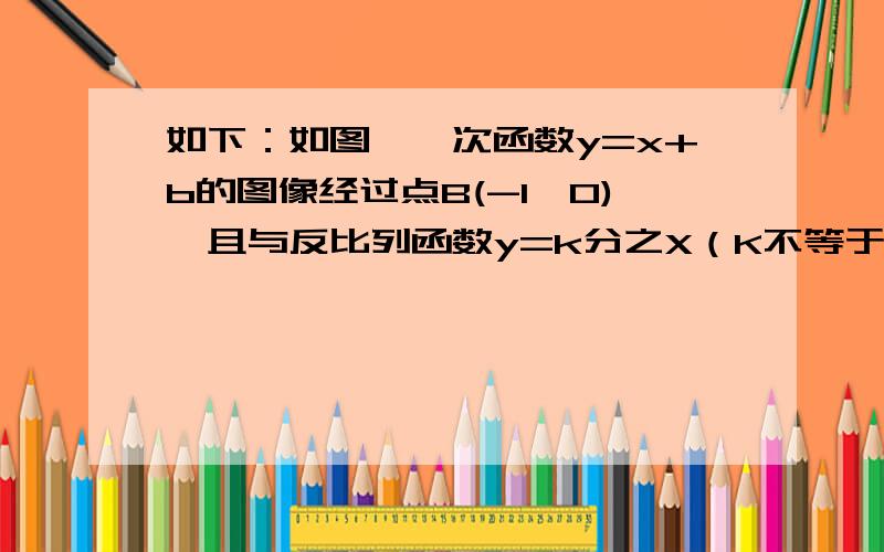 如下：如图,一次函数y=x+b的图像经过点B(-1,0),且与反比列函数y=k分之X（K不等于0）的图像在第一象限交于A如图,一次函数y=x+b的图像经过点B(-1,0),且与反比列函数y=k分之X（K不等于0）的图像在