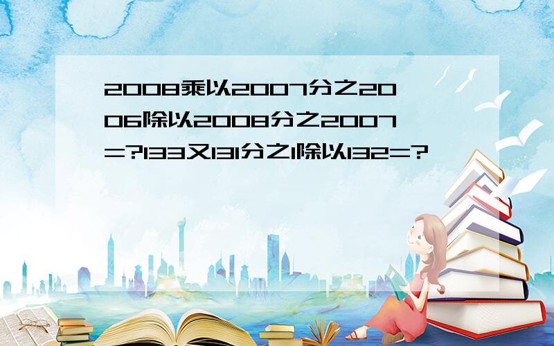 2008乘以2007分之2006除以2008分之2007=?133又131分之1除以132=?