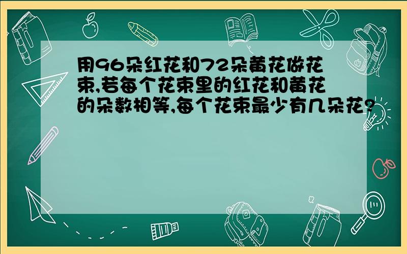 用96朵红花和72朵黄花做花束,若每个花束里的红花和黄花的朵数相等,每个花束最少有几朵花?