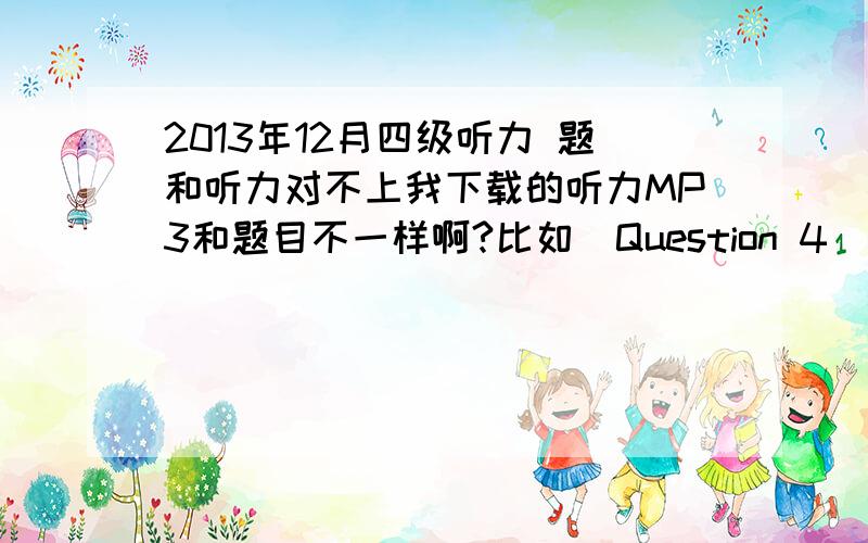 2013年12月四级听力 题和听力对不上我下载的听力MP3和题目不一样啊?比如　Question 4　　W:I'm not sure what I’m in a mood for.Ice-cream or sandwiches?They are both really good here.　　M:The movie starts in an hour.And w