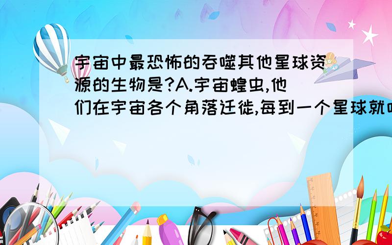 宇宙中最恐怖的吞噬其他星球资源的生物是?A.宇宙蝗虫,他们在宇宙各个角落迁徙,每到一个星球就吃光这个星球的资源.B.宇宙殖民者,他们在宇宙各个星球掠夺开采资源C.中国的公务员