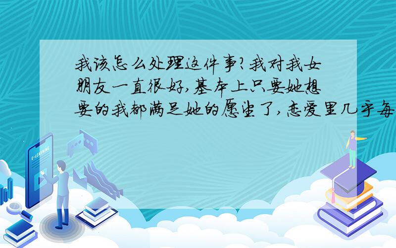 我该怎么处理这件事?我对我女朋友一直很好,基本上只要她想要的我都满足她的愿望了,恋爱里几乎每个星期都会对我发一次脾气,每次都是我来哄她,各种办法都有用过.最近她又发了一次脾气,