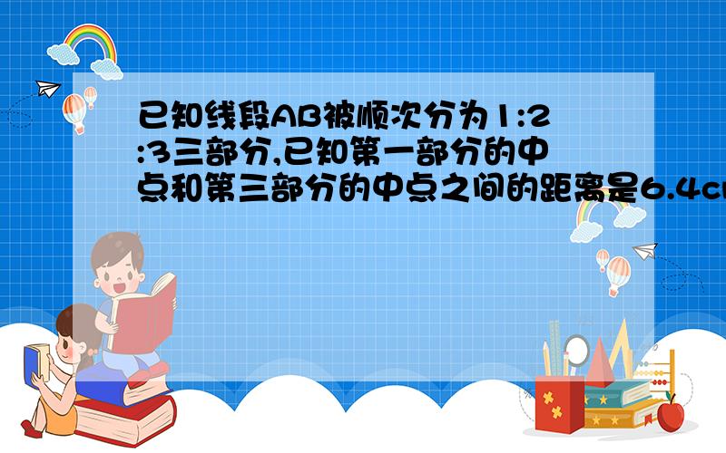 已知线段AB被顺次分为1:2:3三部分,已知第一部分的中点和第三部分的中点之间的距离是6.4cm,那么线段AB的长RT