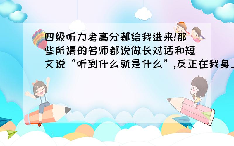 四级听力考高分都给我进来!那些所谓的名师都说做长对话和短文说“听到什么就是什么”,反正在我身上无法实现.我的习惯是听得过程中,边小做笔记,这样不但能整体把握,又不会慌,除非自己