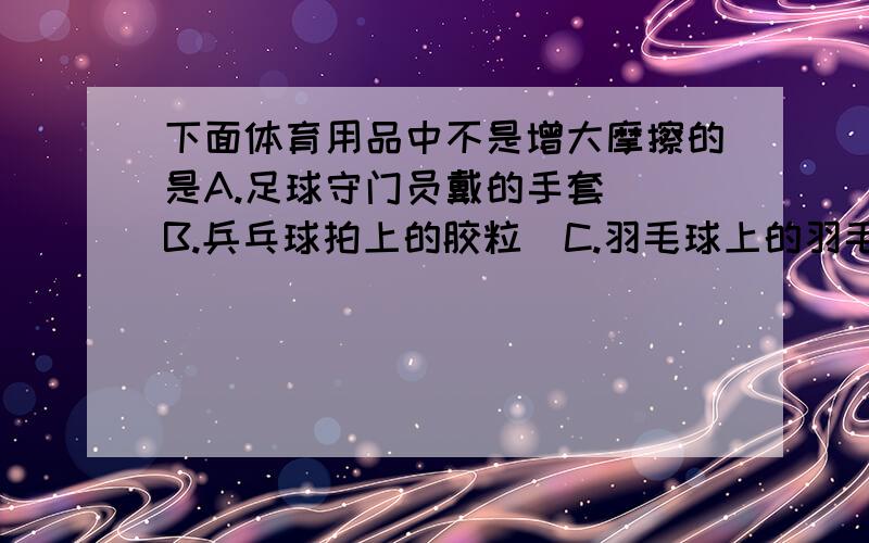 下面体育用品中不是增大摩擦的是A.足球守门员戴的手套  B.兵乓球拍上的胶粒  C.羽毛球上的羽毛D.体操运动员手上的镁粉