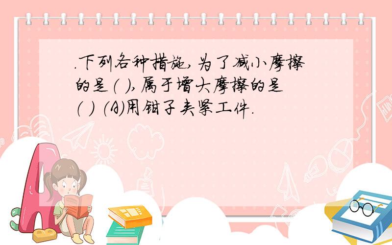 .下列各种措施,为了减小摩擦的是（ ）,属于增大摩擦的是（ ） （A）用钳子夹紧工件.