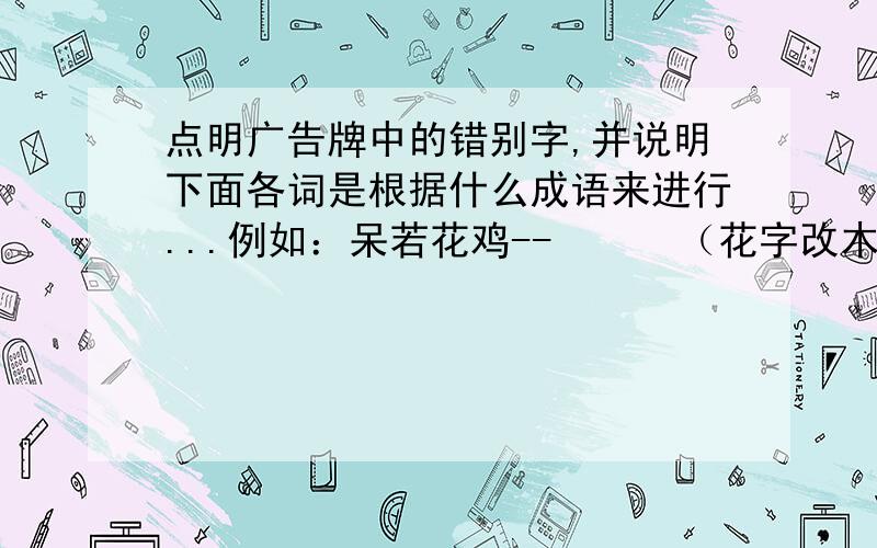 点明广告牌中的错别字,并说明下面各词是根据什么成语来进行...例如：呆若花鸡--      （花字改木,是根据移花接木来创意的）  羊不可破---       生无反顾-----        危居乐业---     心猿意鹿--