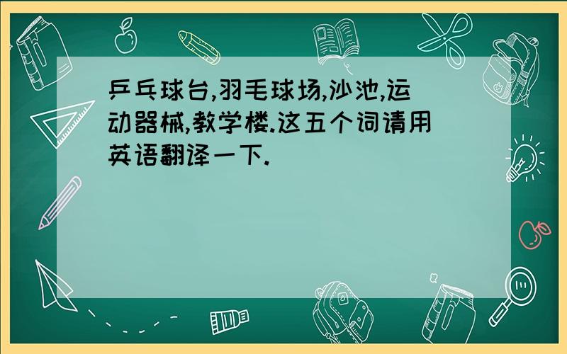 乒乓球台,羽毛球场,沙池,运动器械,教学楼.这五个词请用英语翻译一下.