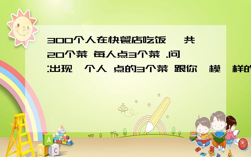 300个人在快餐店吃饭 一共20个菜 每人点3个菜 .问:出现一个人 点的3个菜 跟你一模一样的概率是多少?