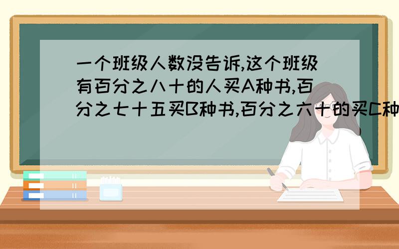 一个班级人数没告诉,这个班级有百分之八十的人买A种书,百分之七十五买B种书,百分之六十的买C种书 ,问这个班级最多有百分之几的人这三种书都买了