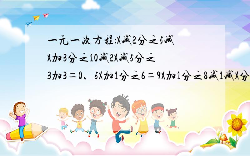 一元一次方程：X减2分之5减X加3分之10减2X减5分之3加3＝0、5X加1分之6＝9X加1分之8减1减X分之3