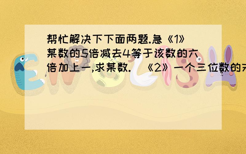 帮忙解决下下面两题.急《1》某数的5倍减去4等于该数的六倍加上一,求某数.  《2》一个三位数的末尾数是2,若把末位数移到首位,其余数字及顺序都不变,则得到三位数比原来的三位数大36,求这