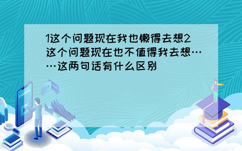 1这个问题现在我也懒得去想2这个问题现在也不值得我去想……这两句话有什么区别