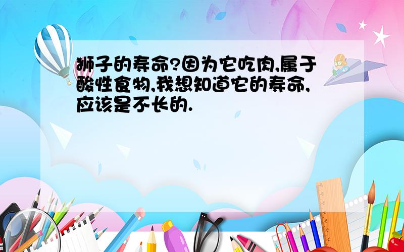 狮子的寿命?因为它吃肉,属于酸性食物,我想知道它的寿命,应该是不长的.