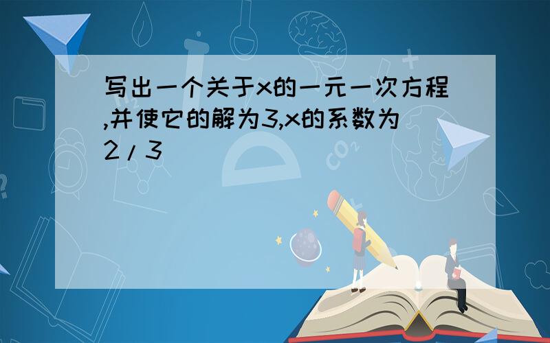 写出一个关于x的一元一次方程,并使它的解为3,x的系数为2/3