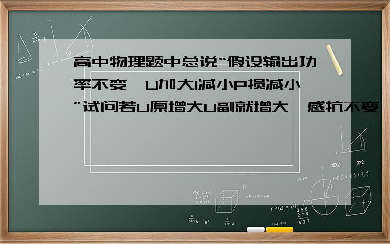 高中物理题中总说“假设输出功率不变,U加大I减小P损减小”试问若U原增大U副就增大,感抗不变,按欧姆定律分析(电流跟感抗成反比）加上电阻,则P损增大,若按题设却又得P损减小不知题设是否