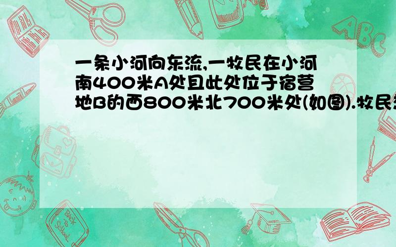 一条小河向东流,一牧民在小河南400米A处且此处位于宿营地B的西800米北700米处(如图).牧民想把马先牵到小河去饮水,然后再回宿营地,那么他应该按照什么路线行走距离最短呢?最短的 距离是多