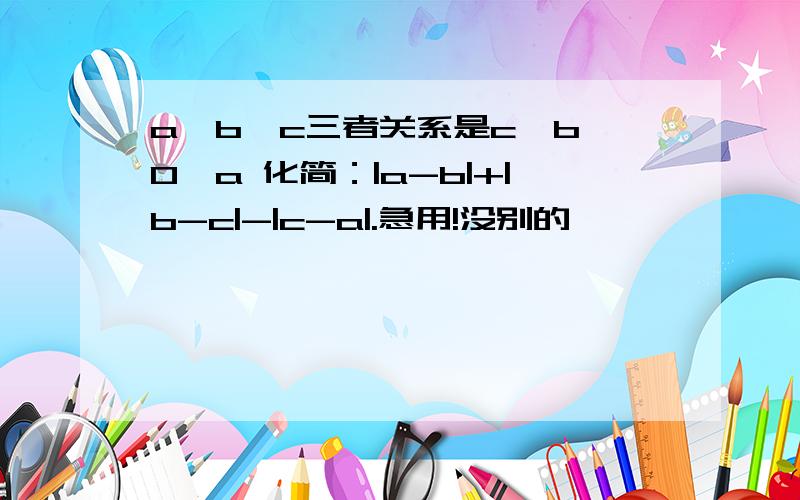 a,b,c三者关系是c＜b＜0＜a 化简：|a-b|+|b-c|-|c-a|.急用!没别的