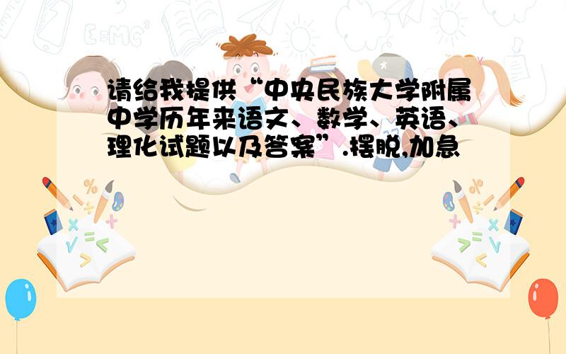 请给我提供“中央民族大学附属中学历年来语文、数学、英语、理化试题以及答案”.摆脱,加急