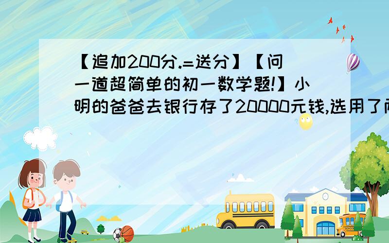 【追加200分.=送分】【问一道超简单的初一数学题!】小明的爸爸去银行存了20000元钱,选用了两种存款方式,一种利率为3%,另一种利率为4%,到期后他共得到利息（扣除20%）利息税）576元,则两种