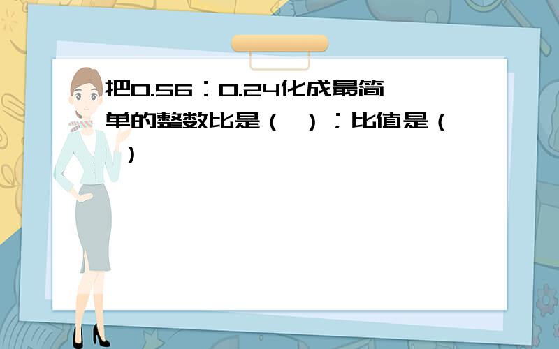 把0.56：0.24化成最简单的整数比是（ ）；比值是（ ）