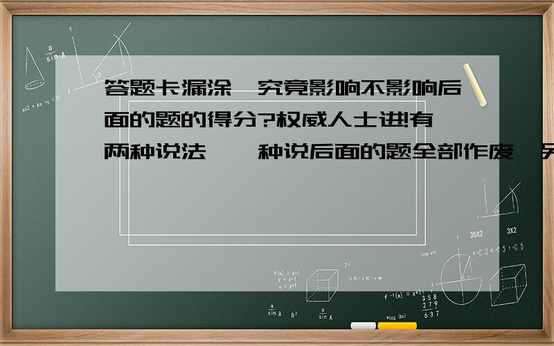 答题卡漏涂,究竟影响不影响后面的题的得分?权威人士进!有两种说法,一种说后面的题全部作废,另一种说不影响.究竟哪种说法对呢?请有亲身经历的人或权威人士回答,