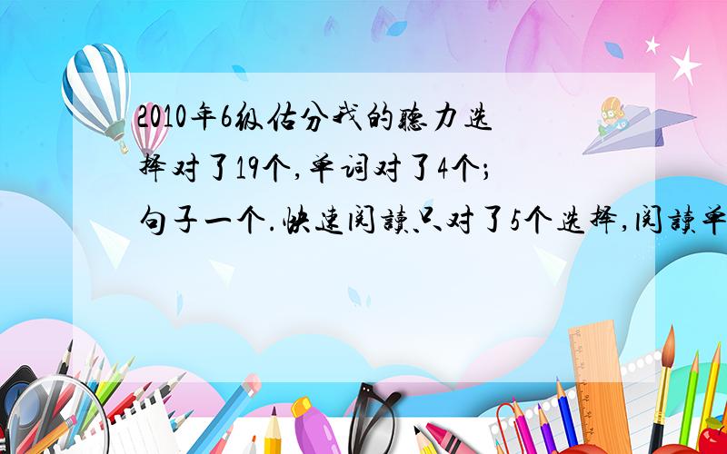 2010年6级估分我的听力选择对了19个,单词对了4个；句子一个.快速阅读只对了5个选择,阅读单词填空对3个,仔细阅读对6个.完型对14个,翻译2个,作文一般.