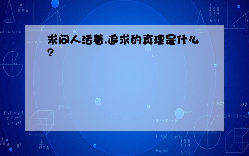 求问人活着.追求的真理是什么?