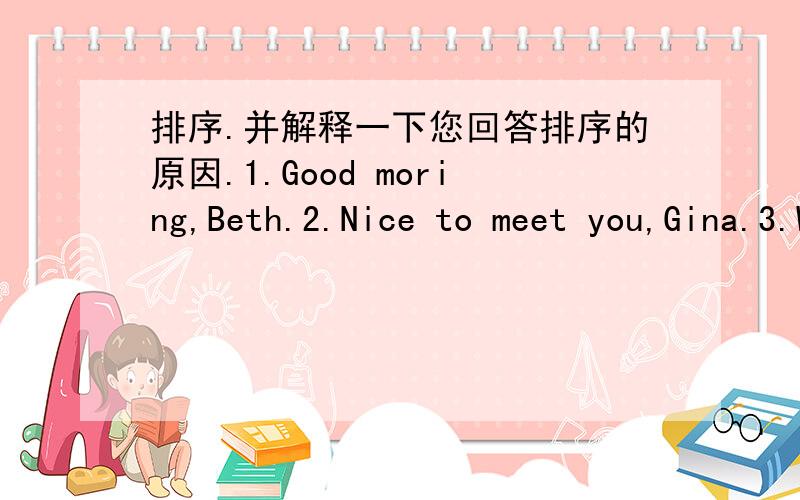 排序.并解释一下您回答排序的原因.1.Good moring,Beth.2.Nice to meet you,Gina.3.What's your name,please.4.It's 696-3097.5.Good moring.I'm Beth.6.My name is Gina.7.Nice to meet you,too.8.What's your phone number?