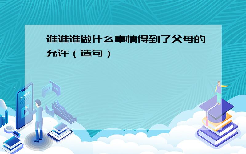 谁谁谁做什么事情得到了父母的允许（造句）