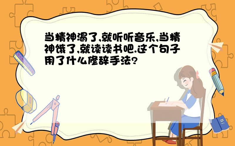 当精神渴了,就听听音乐,当精神饿了,就读读书吧.这个句子用了什么修辞手法?