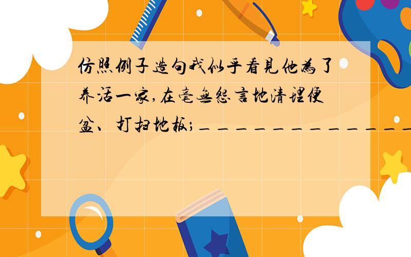 仿照例子造句我似乎看见他为了养活一家,在毫无怨言地清理便盆、打扫地板；__________________;______________它摆脱了一切诗艺的传统手法,不排解,也不粉饰,不抚慰,也不麻醉,他不是捧着你在幻想