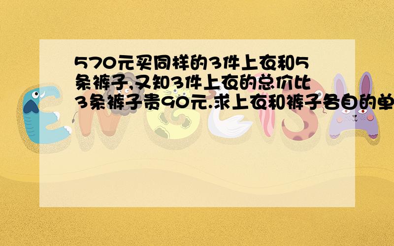 570元买同样的3件上衣和5条裤子,又知3件上衣的总价比3条裤子贵90元.求上衣和裤子各自的单价