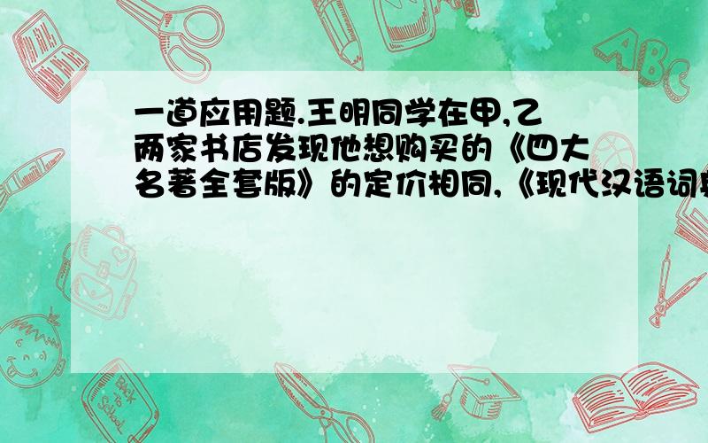 一道应用题.王明同学在甲,乙两家书店发现他想购买的《四大名著全套版》的定价相同,《现代汉语词典》的定价也相同,《四大名著全套版》和《现代汉语词典》定价之和是460元,且《四大名