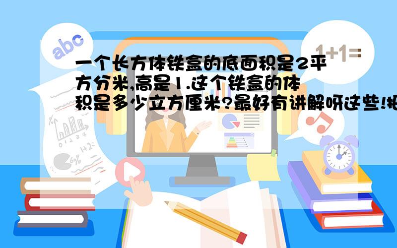 一个长方体铁盒的底面积是2平方分米,高是1.这个铁盒的体积是多少立方厘米?最好有讲解呀这些!把算是什么的都列出来!