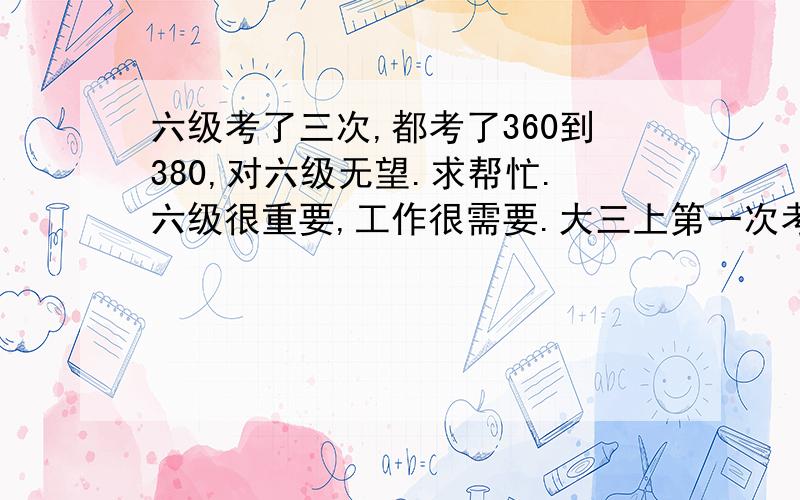 六级考了三次,都考了360到380,对六级无望.求帮忙.六级很重要,工作很需要.大三上第一次考,开始没有重视,没过,心里很不舒服,觉得都是运气的事情,下一次会过了,也没太准备,第二次就也灰溜溜