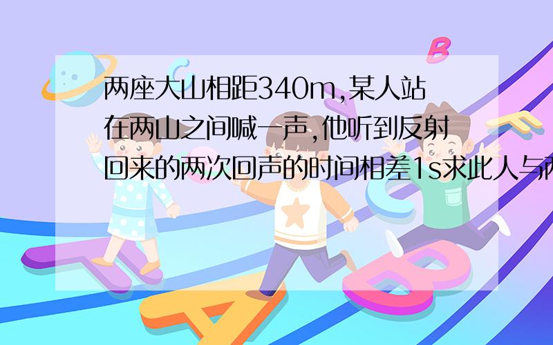 两座大山相距340m,某人站在两山之间喊一声,他听到反射回来的两次回声的时间相差1s求此人与两座大山的距