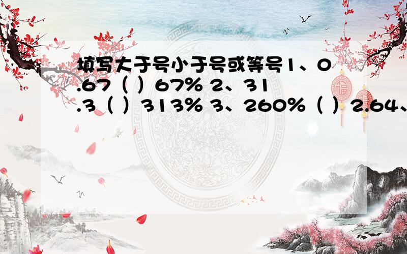 填写大于号小于号或等号1、0.67（ ）67％ 2、31.3（ ）313％ 3、260％（ ）2.64、10分之10（ ）100％ 5、1％（ ）0.1 6、0.25（ ）25％7、50％（ ）2分之1 8、0.3（ ）0.3％