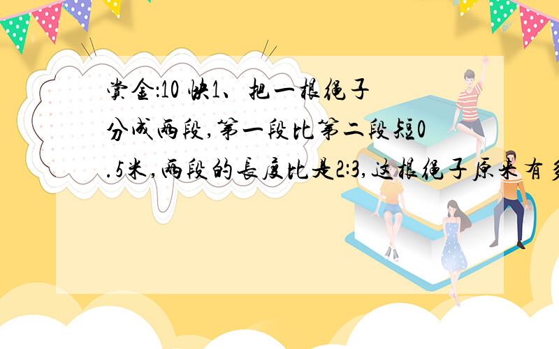 赏金：10 快1、把一根绳子分成两段,第一段比第二段短0.5米,两段的长度比是2:3,这根绳子原来有多长?2、一根绳子长42米,第一次剪去12米,第二次减去余下的6分之5,第二次剪去了多少?