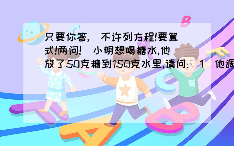 只要你答,（不许列方程!要算式!两问!）小明想喝糖水,他放了50克糖到150克水里,请问:(1)他调的糖开水的浓度是多少?(2)如果他不小心多放10克糖,要保证浓度不变,要加多少水?