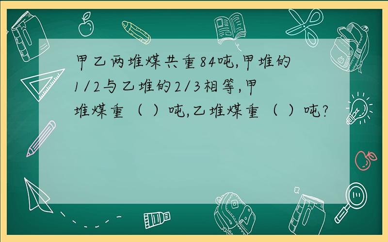 甲乙两堆煤共重84吨,甲堆的1/2与乙堆的2/3相等,甲堆煤重（ ）吨,乙堆煤重（ ）吨?