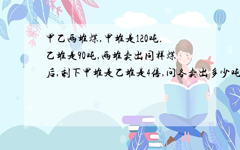 甲乙两堆煤,甲堆是120吨.乙堆是90吨,两堆卖出同样煤后,剩下甲堆是乙堆是4倍,问各卖出多少吨煤?