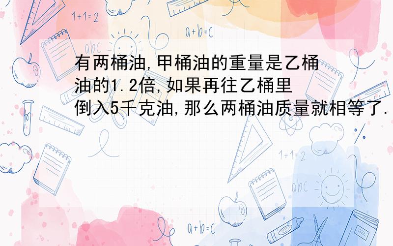 有两桶油,甲桶油的重量是乙桶油的1.2倍,如果再往乙桶里倒入5千克油,那么两桶油质量就相等了.原来两桶油各多少千克?注意：不要方程!