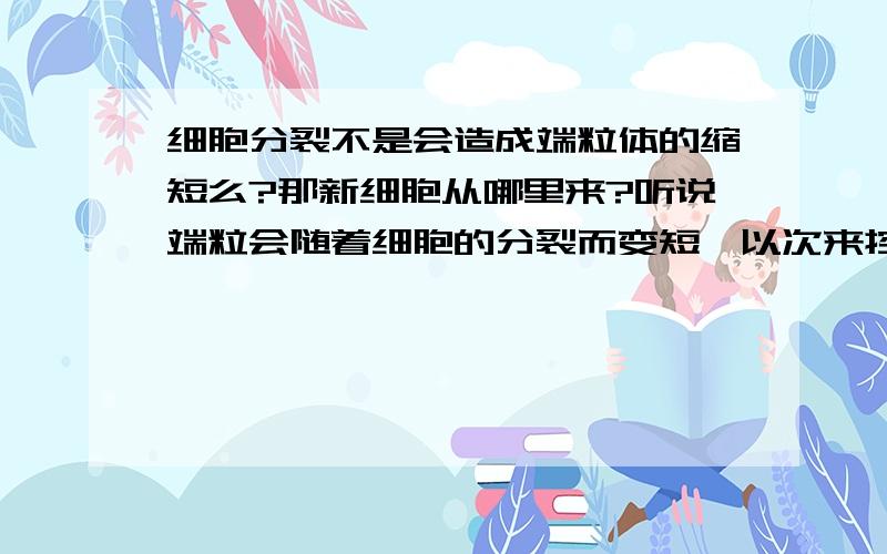 细胞分裂不是会造成端粒体的缩短么?那新细胞从哪里来?听说端粒会随着细胞的分裂而变短,以次来控制细胞分裂的次数.这样细胞岂不是最后就死亡,不会再分裂了么.那新的细胞从哪里来?或者